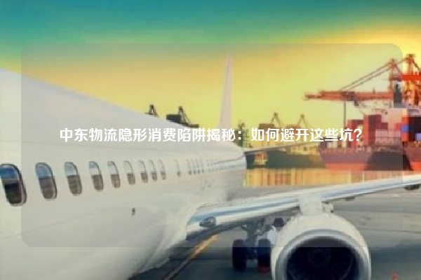 中东物流隐形消费陷阱揭秘：如何避开这些坑？