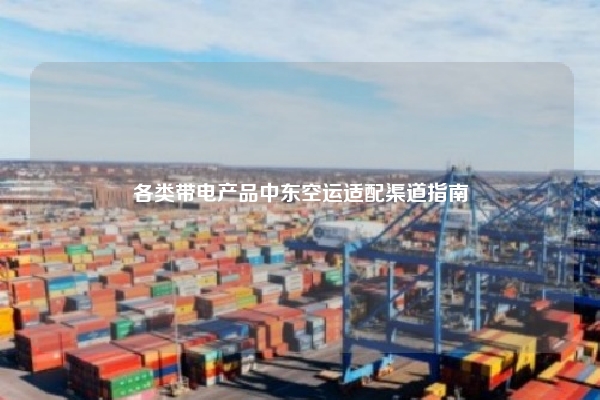 各类带电产品中东空运适配渠道指南