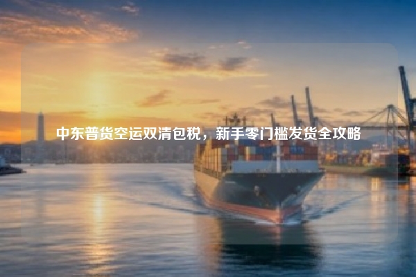中东普货空运双清包税，新手零门槛发货全攻略