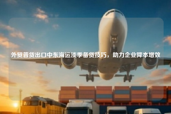 外贸普货出口中东海运淡季备货技巧，助力企业降本增效
