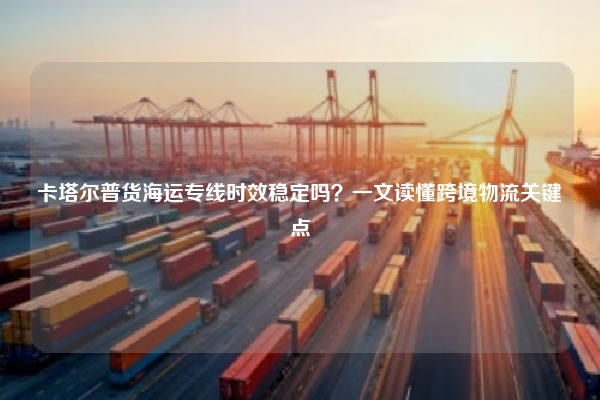 卡塔尔普货海运专线时效稳定吗？一文读懂跨境物流关键点