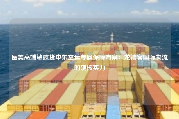 医美高端敏感货中东空运专属保障方案：龙禧客国际物流的硬核实力