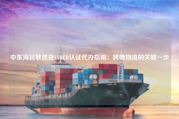 中东海运敏感货SABER认证代办指南：跨境物流的关键一步